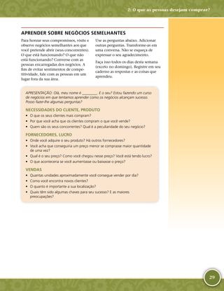29
APRENDER SOBRE NEGÓCIOS SEMELHANTES
Para honrar seus compromissos, visite e
observe negócios semelhantes aos que
você pretende abrir (seus concorrentes).
O que está funcionando? O que não
está funcionando? Converse com as
pessoas encarregadas dos negócios. A
fim de evitar sentimentos de compe-
titividade, fale com as pessoas em um
lugar fora da sua área.
Use as perguntas abaixo. Adicionar
outras perguntas. Transforme-­as em
uma conversa. Não se esqueça de
expressar o seu agradecimento.
Faça isso todos os dias desta semana
(exceto no domingo). Registre em seu
caderno as respostas e as coisas que
aprendeu.
APRESENTAÇÃO: Olá, meu nome é ________. E o seu? Estou fazendo um curso
de negócios em que tentamos aprender como os negócios alcançam sucesso.
Posso fazer-­lhe algumas perguntas?
NECESSIDADES DO CLIENTE, PRODUTO
•	 O que os seus clientes mais compram?
•	 Por que você acha que os clientes compram o que você vende?
•	 Quem são os seus concorrentes? Qual é a peculiaridade do seu negócio?
FORNECEDORES, LUCRO
•	 Onde você adquire o seu produto? Há outros fornecedores?
•	 Você acha que conseguiria um preço menor se comprasse maior quantidade
de uma vez?
•	 Qual é o seu preço? Como você chegou nesse preço? Você está tendo lucro?
•	 O que aconteceria se você aumentasse ou baixasse o preço?
VENDAS
•	 Quantas unidades aproximadamente você consegue vender por dia?
•	 Como você encontra novos clientes?
•	 O quanto é importante a sua localização?
•	 Quais têm sido algumas chaves para seu sucesso? E as maiores
preocupações?
2: O que as pessoas desejam comprar?
 