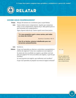 33
HONREI MEUS COMPROMISSOS?
	Tempo:	 Marque 20 minutos no cronômetro para a seção Relatar.
	Leia:	 Vamos relatar nossos compromissos. Aqueles que cumpriram
todos os seus compromissos, fiquem de pé. (Bata palmas para os
que honraram seus compromissos.)
Agora, fiquem todos de pé. Vamos repetir nosso lema juntos:
“E é meu propósito suprir a meus santos, pois todas
as coisas são minhas.”
Doutrina e Convênios 104:15
Com fé no Senhor, estamos trabalhando para nos
tornarmos autossuficientes.
	Leia:	 Sentem-­se.
	Debata:	 O que você aprendeu ao observar e entrevistar os proprietários e
clientes de negócios? Como isso o ajudará em seus negócios?
Se ainda não tiver escolhido seu negócio, que ideias você tem
para um negócio? Se você já escolheu um negócio, o que foi que
escolheu?
Se você já possui um negócio, que melhorias você escolheu?
O que você aprendeu ao preparar sua meta de negócio semanal?
RELATAR
Em seu caderno de
notas, escreva o que
aprendeu ao cumprir
seus compromissos.
3: Como faço para comprar meu produto e estabelecer o preço de venda?
 