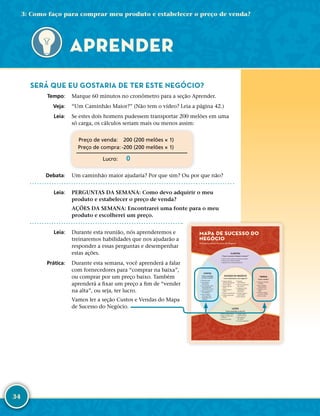 34
SERÁ QUE EU GOSTARIA DE TER ESTE NEGÓCIO?
	Tempo:	 Marque 60 minutos no cronômetro para a seção Aprender.
	Veja:	 “Um Caminhão Maior?” (Não tem o vídeo? Leia a página 42.)
	Leia:	 Se estes dois homens pudessem transportar 200 melões em uma
só carga, os cálculos seriam mais ou menos assim:
	Preço de venda:	 200 (200 melões × 1)
	Preço de compra:	-­200 (200 melões × 1)
	Lucro:	0
	Debata:	 Um caminhão maior ajudaria? Por que sim? Ou por que não?
	Leia:	 PERGUNTAS DA SEMANA: Como devo adquirir o meu
produto e estabelecer o preço de venda?
AÇÕES DA SEMANA: Encontrarei uma fonte para o meu
produto e escolherei um preço.
	Leia:	 Durante esta reunião, nós aprenderemos e
treinaremos habilidades que nos ajudarão a
responder a essas perguntas e desempenhar
estas ações.
	Prática:	 Durante esta semana, você aprenderá a falar
com fornecedores para “comprar na baixa”,
ou comprar por um preço baixo. Também
aprenderá a fixar um preço a fim de “vender
na alta”, ou seja, ter lucro.
Vamos ler a seção Custos e Vendas do Mapa
de Sucesso do Negócio.
CLIENTES
O que as pessoas desejam comprar?
• Saber por que as pessoas compram seu produto
• Saber o que os clientes valorizam
• Aprender com os clientes diariamente
CUSTOS
Como controlar
os meus custos?
• Diminuir custos
• Usar diversos
fornecedores
• Só acrescentar custos
fixos quando eles
aumentarem os lucros
• Fazer investimentos
com sabedoria
• Usar os Quatro
Certos para fazer
empréstimos com
sabedoria.
VENDAS
Como vender?
• Sempre incrementar
as vendas
• Girar o estoque
frequentemente
• Perguntar, ouvir,
sugerir
• Facilitar a compra
para meus clientes
• Fechar a venda
LUCRO
Como aumentar os lucros?
• Manter registros diários
• Pagar um salário para
si mesmo
• Buscar lucro diário
• Comprar barato,
vender mais caro
• Não roubar do
seu negócio
• Usar bens produtivos
SUCESSO DO NEGÓCIO
Como administrar meu negócio?
• Separar registros
pessoais dos registros
do seu negócio
• Manter registros
diários
• Pagar primeiro o
dízimo
• Poupar semanalmente
• Melhorar algo todos
os dias
• Aprender
continuamente
• Viver os princípios do
Meu Alicerce
• Estabelecer metas
empolgantes e
mensuráveis
• Começar pequeno,
pensar grande
• Nunca desistir!
MAPA DE SUCESSO DO
NEGÓCIO
Princípios para o Sucesso do Negócio
APRENDER
3: Como faço para comprar meu produto e estabelecer o preço de venda?
 
