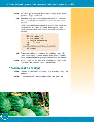 36
	Debata:	 Você acha que as empresas de onde você compra a sua comida,
gasolina e roupas têm lucro?
	Leia:	 Vamos ver mais uma razão para comprar na baixa e vender na
alta. Todos os negócios têm outras despesas além do custo do
produto.
Pense nas duas pessoas que vendem melões. Vamos supor que
eles aprendam a comprar na baixa e vender na alta. Porém,
eles têm outros custos, como transportes e salários. Analise o
seguinte.
	 300	 (200 melões × 1.5)
	 -­100	 (200 melões × .5)
	 -­20	 (aluguel do caminhão)
	 -­20	 (combustível)
	 -­150	 (pagamento para os dois homens)
	 10	LUCRO
	Leia:	 Ao comprar na baixa e vender na alta, eles foram capazes de
cobrir custos, pagar o próprio salário e ainda ter um pequeno
lucro. Agora está começando a parecer um negócio de verdade!
	Debata:	 Se você estiver em um negócio de prestação de serviços, o que
pode fazer para controlar custos e ter mais lucro?
COMO DIMINUIR OS CUSTOS?
	Assista:	 “Não Feche o Seu Negócio” (Partes 1 e 2) (Não tem o vídeo? Leia
a página 43.)
	Debata:	 O que teriam feito? Quantos fornecedores você deverá ter?
3: Como faço para comprar meu produto e estabelecer o preço de venda?
 