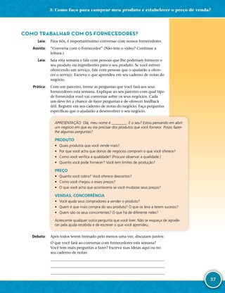 37
COMO TRABALHAR COM OS FORNECEDORES?
	Leia:	 Para nós, é importantíssimo conversar com nossos fornecedores.
	Assista:	 “Conversa com o Fornecedor” (Não tem o vídeo? Continue a
leitura.)
	Leia:	 Saia esta semana e fale com pessoas que lhe poderiam fornecer o
seu produto ou ingredientes para o seu produto. Se você estiver
oferecendo um serviço, fale com pessoas que o ajudarão a ofere-
cer o serviço. Escreva o que aprendeu em seu caderno de notas do
negócio.
	Prática:	 Com um parceiro, treine as perguntas que você fará aos seus
fornecedores esta semana. Explique ao seu parceiro com qual tipo
de fornecedor você vai conversar sobre os seus negócios. Cada
um deve ter a chance de fazer perguntas e de oferecer feedback
útil. Registre em seu caderno de notas do negócio. Faça perguntas
específicas que o ajudarão a desenvolver o seu negócio.
APRESENTAÇÃO: Olá, meu nome é ________. E o seu? Estou pensando em abrir
um negócio em que eu iria precisar dos produtos que você fornece. Posso fazer-­
lhe algumas perguntas?
PRODUTO
•	 Quais produtos que você vende mais?
•	 Por que você acha que donos de negócios compram o que você oferece?
•	 Como você verifica a qualidade? (Procure observar a qualidade.)
•	 Quanto você pode fornecer? Você tem limites de produção?
PREÇO
•	 Quanto você cobra? Você oferece descontos?
•	 Como você chegou a esses preços?
•	 O que você acha que aconteceria se você mudasse seus preços?
VENDAS, CONCORRÊNCIA
•	 Você ajuda seus compradores a vender o produto?
•	 Quem é que mais compra do seu produto? O que os leva a terem sucesso?
•	 Quem são os seus concorrentes? O que há de diferente neles?
Acrescente qualquer outra pergunta que você tiver. Não se esqueça de agrade-
cer pela ajuda recebida e de escrever o que você aprendeu.
	Debata:	 Após todos terem treinado pelo menos uma vez, discutam juntos:
O que você fará ao conversar com fornecedores esta semana?
Você tem mais perguntas a fazer? Escreva suas ideias aqui ou no
seu caderno de notas:
	
	
	
3: Como faço para comprar meu produto e estabelecer o preço de venda?
 