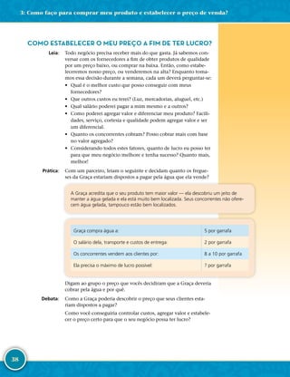 38
COMO ESTABELECER O MEU PREÇO A FIM DE TER LUCRO?
	Leia:	 Todo negócio precisa receber mais do que gasta. Já sabemos con-
versar com os fornecedores a fim de obter produtos de qualidade
por um preço baixo, ou comprar na baixa. Então, como estabe-
leceremos nosso preço, ou venderemos na alta? Enquanto toma-
mos essa decisão durante a semana, cada um deverá perguntar-­se:
•	 Qual é o melhor custo que posso conseguir com meus
fornecedores?
•	 Que outros custos eu terei? (Luz, mercadorias, aluguel, etc.)
•	 Qual salário poderei pagar a mim mesmo e a outros?
•	 Como poderei agregar valor e diferenciar meu produto? Facili-
dades, serviço, cortesia e qualidade podem agregar valor e ser
um diferencial.
•	 Quanto os concorrentes cobram? Posso cobrar mais com base
no valor agregado?
•	 Considerando todos estes fatores, quanto de lucro eu posso ter
para que meu negócio melhore e tenha sucesso? Quanto mais,
melhor!
	Prática:	 Com um parceiro, leiam o seguinte e decidam quanto os fregue-
ses da Graça estariam dispostos a pagar pela água que ela vende?
A Graça acredita que o seu produto tem maior valor — ela descobriu um jeito de
manter a água gelada e ela está muito bem localizada. Seus concorrentes não ofere-
cem água gelada, tampouco estão bem localizados.
Graça compra água a: 5 por garrafa
O salário dela, transporte e custos de entrega: 2 por garrafa
Os concorrentes vendem aos clientes por: 8 a 10 por garrafa
Ela precisa o máximo de lucro possível: ? por garrafa
Digam ao grupo o preço que vocês decidiram que a Graça deveria
cobrar pela água e por quê.
	Debata:	 Como a Graça poderia descobrir o preço que seus clientes esta-
riam dispostos a pagar?
Como você conseguiria controlar custos, agregar valor e estabele-
cer o preço certo para que o seu negócio possa ter lucro?
3: Como faço para comprar meu produto e estabelecer o preço de venda?
 