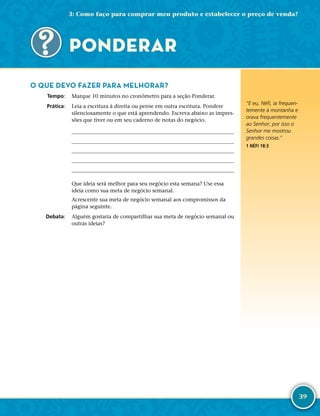 39
O QUE DEVO FAZER PARA MELHORAR?
	Tempo:	 Marque 10 minutos no cronômetro para a seção Ponderar.
	Prática:	 Leia a escritura à direita ou pense em outra escritura. Pondere
silenciosamente o que está aprendendo. Escreva abaixo as impres-
sões que tiver ou em seu caderno de notas do negócio.
	
	
	
	
	
Que ideia será melhor para seu negócio esta semana? Use essa
ideia como sua meta de negócio semanal.
Acrescente sua meta de negócio semanal aos compromissos da
página seguinte.
	Debata:	 Alguém gostaria de compartilhar sua meta de negócio semanal ou
outras ideias?
PONDERAR
“E eu, Néfi, ia frequen-
temente à montanha e
orava frequentemente
ao Senhor; por isso o
Senhor me mostrou
grandes coisas.”
1 NÉFI 18:3
3: Como faço para comprar meu produto e estabelecer o preço de venda?
 