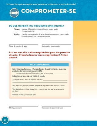 40
DE QUE MANEIRA VOU PROGREDIR DIARIAMENTE?
	Tempo:	 Marque 10 minutos no cronômetro para a seção
Comprometer-­se.
	Prática:	 Escolha o seu parceiro de ação. Decidam quando e como vocês
entrarão em contato um com o outro.
Nome do parceiro de ação Informações para contato
Ler, em voz alta, cada compromisso para seu parceiro
de ação. Prometa honrar seus compromissos! Assine
abaixo.
MEUS COMPROMISSOS
Entrevistarei pelo menos 4 fornecedores e descobrirei fontes para meu
produto. (Ver perguntas na página 37.)
   Escreva o número de fornecedores que vai entrevistar. 
Estabelecerei o meu preço inicial de venda.
Alcançarei minha meta de negócio semanal: 

Vou praticar o princípio de Meu Alicerce de hoje e ensiná-­lo à minha família.
Vou depositar em minha poupança — mesmo que seja apenas uma moeda
ou duas.
Relatarei ao meu parceiro de ação.
Minha assinatura Assinatura do parceiro de ação
COMPROMETER-­SE
3: Como faço para comprar meu produto e estabelecer o preço de venda?
 