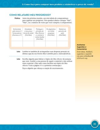 41
COMO RELATAREI MEU PROGRESSO?
	Prática:	 Antes da próxima reunião, use esta tabela de compromissos
para registrar seu progresso. Nos quadros abaixo coloque “Sim”,
“Não”, ou o número de vezes que você cumpriu o compromisso.
Entrevistei
pelo menos 4
fornecedores
(Escreva o nº)
Estabeleci
o meu preço
inicial de venda
(Sim/Não)
Pratiquei o
princípio de
Meu Alicerce
e o ensinei à
minha família
(Sim/Não)
Fiz depósitos
em minha
poupança
(Sim/Não)
Relatei ao
parceiro de
ação
(Sim/Não)
	Leia:	 Lembre-­se também de acompanhar suas despesas pessoais na
última capa do seu livreto Meu Caminho para a Autossuficiência.
	Leia:	 Escolha alguém para liderar o tópico de Meu Alicerce da semana
que vem. Lembre a essa pessoa de seguir o material e não utilizar
outro material. (Não sabe como facilitar um tópico de Meu
Alicerce ? Leia a página 11 e a primeira contracapa.)
Peça a alguém que ofereça a oração de encerramento.
Aceitamos
Sugestões e
Comentários
Envie ideias, feedback,
sugestões e experiên-
cias para srsfeedback@​
LDSchurch.​org.
3: Como faço para comprar meu produto e estabelecer o preço de venda?
 