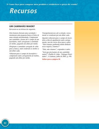 42
UM CAMINHÃO MAIOR?
Revezem-­se na leitura do seguinte.
Dois homens fizeram uma sociedade e
montaram uma pequena banca à beira de
uma estrada movimentada. Compraram
um caminhão e foram até o campo de um
fazendeiro, onde carregaram o caminhão
de melões, pagando um dólar por melão.
Dirigiram o caminhão carregado de volta
para a banca, onde venderam os melões a
um dólar cada.
Voltaram para o campo do fazendeiro e
compraram outro carregamento de melões,
pagando um dólar por melão.
Transportaram-­nos até a estrada e nova-
mente os venderam por um dólar cada.
Quando voltavam para o campo do fazen-
deiro a fim de apanharem outro carrega-
mento, um dos sócios disse para o outro:
“Não estamos ganhando muito dinheiro
nesse negócio, estamos?”
“Não, não estamos”, respondeu o outro.
“Será que precisamos de um caminhão
maior?” (Dallin H. Oaks, “Enfoque Priori-
dades”, A Liahona, julho de 2001, p. 99)
Voltar para a página 34
Recursos
3: Como faço para comprar meu produto e estabelecer o preço de venda?
 