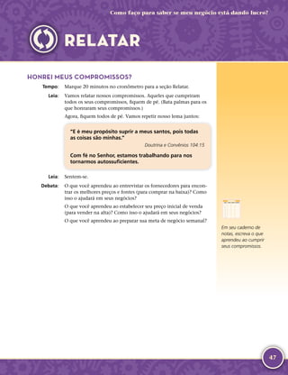 47
Como faço para saber se meu negócio está dando lucro?
HONREI MEUS COMPROMISSOS?
	Tempo:	 Marque 20 minutos no cronômetro para a seção Relatar.
	Leia:	 Vamos relatar nossos compromissos. Aqueles que cumpriram
todos os seus compromissos, fiquem de pé. (Bata palmas para os
que honraram seus compromissos.)
Agora, fiquem todos de pé. Vamos repetir nosso lema juntos:
“E é meu propósito suprir a meus santos, pois todas
as coisas são minhas.”
Doutrina e Convênios 104:15
Com fé no Senhor, estamos trabalhando para nos
tornarmos autossuficientes.
	Leia:	 Sentem-­se.
	Debata:	 O que você aprendeu ao entrevistar os fornecedores para encon-
trar os melhores preços e fontes (para comprar na baixa)? Como
isso o ajudará em seus negócios?
O que você aprendeu ao estabelecer seu preço inicial de venda
(para vender na alta)? Como isso o ajudará em seus negócios?
O que você aprendeu ao preparar sua meta de negócio semanal?
Em seu caderno de
notas, escreva o que
aprendeu ao cumprir
seus compromissos.
RELATAR
 