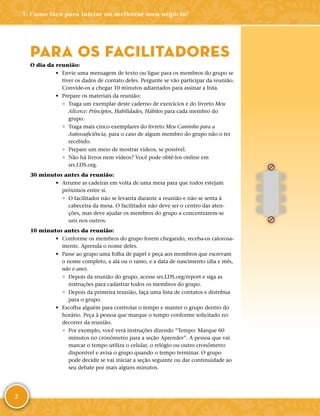 2
PARA OS FACILITADORES
O dia da reunião:
•	 Envie uma mensagem de texto ou ligue para os membros do grupo se
tiver os dados de contato deles. Pergunte se vão participar da reunião.
Convide-­os a chegar 10 minutos adiantados para assinar a lista.
•	 Prepare os materiais da reunião:
◦	 Traga um exemplar deste caderno de exercícios e do livreto Meu
Alicerce: Princípios, Habilidades, Hábitos para cada membro do
grupo.
◦	 Traga mais cinco exemplares do livreto Meu Caminho para a
Autossuficiência, para o caso de algum membro do grupo não o ter
recebido.
◦	 Prepare um meio de mostrar vídeos, se possível.
◦	 Não há livros nem vídeos? Você pode obtê-­los online em
srs.​LDS.​org.
30 minutos antes da reunião:
•	 Arrume as cadeiras em volta de uma mesa para que todos estejam
próximos entre si.
◦	 O facilitador não se levanta durante a reunião e não se senta à
cabeceira da mesa. O facilitador não deve ser o centro das aten-
ções, mas deve ajudar os membros do grupo a concentrarem-­se
uns nos outros.
10 minutos antes da reunião:
•	 Conforme os membros do grupo forem chegando, receba-­os calorosa-
mente. Aprenda o nome deles.
•	 Passe ao grupo uma folha de papel e peça aos membros que escrevam
o nome completo, a ala ou o ramo, e a data de nascimento (dia e mês,
não o ano).
◦	 Depois da reunião do grupo, acesse srs.​LDS.​org/​report e siga as
instruções para cadastrar todos os membros do grupo.
◦	 Depois da primeira reunião, faça uma lista de contatos e distribua
para o grupo.
•	 Escolha alguém para controlar o tempo e manter o grupo dentro do
horário. Peça à pessoa que marque o tempo conforme solicitado no
decorrer da reunião.
◦	 Por exemplo, você verá instruções dizendo “Tempo: Marque 60
minutos no cronômetro para a seção Aprender”. A pessoa que vai
marcar o tempo utiliza o celular, o relógio ou outro cronômetro
disponível e avisa o grupo quando o tempo terminar. O grupo
pode decidir se vai iniciar a seção seguinte ou dar continuidade ao
seu debate por mais alguns minutos.
1: Como faço para iniciar ou melhorar meu negócio?
 