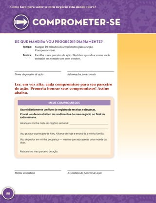 58
Como faço para saber se meu negócio está dando lucro?
COMPROMETER-­SE
DE QUE MANEIRA VOU PROGREDIR DIARIAMENTE?
	Tempo:	 Marque 10 minutos no cronômetro para a seção
Comprometer-­se.
	Prática:	 Escolha o seu parceiro de ação. Decidam quando e como vocês
entrarão em contato um com o outro.
Nome do parceiro de ação Informações para contato
Ler, em voz alta, cada compromisso para seu parceiro
de ação. Prometa honrar seus compromissos! Assine
abaixo.
MEUS COMPROMISSOS
Usarei diariamente um livro de registro de receitas e despesas.
Criarei um demonstrativo de rendimentos do meu negócio no final de
cada semana.
Alcançarei minha meta de negócio semanal: 

Vou praticar o princípio de Meu Alicerce de hoje e ensiná-­lo à minha família.
Vou depositar em minha poupança — mesmo que seja apenas uma moeda ou
duas.
Relatarei ao meu parceiro de ação.
Minha assinatura Assinatura do parceiro de ação
 