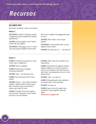 60
Como faço para saber se meu negócio está dando lucro?
Recursos
EU NÃO SEI!
Selecione os papéis e faça a encenação.
Parte 1
MAXWELL: Daniel, vim para receber
o pagamento pelo trabalho da última
quarta-­feira.
DANIEL: Já não paguei você? Tenho
certeza de que paguei.
MAXWELL: Não pagou, não. O outro
cara para quem trabalho anota tudo.
Você tem o registro do pagamento que
me fez?
DANIEL: Não tenho, mas sei que
paguei.
MAXWELL: Como pode saber, se não
registra essas coisas?
DANIEL: Eu acho que sei. … Eu não sei!
Parte 2
JAMES: Oi Daniel, que bom ver você.
Como vão os negócios?
DANIEL: Estou ocupado.
JAMES: É bom estar ocupado.
Lucrando bastante?
DANIEL: Sim… Eu acho que sim.
JAMES: Você acha que sim? Como
assim?
DANIEL: É que… não tenho nenhum
registro. Tenho muitos móveis para
fazer. Guardo tudo na memória e
espero que tudo dê certo.
JAMES: Verdade? Você não registra
suas receitas e despesas e não calcula
seu lucro ou suas perdas?
DANIEL: Não. Não sou contador. Sou
marceneiro.
JAMES: Todo dono de negócio tem de
manter registros. É a única forma de
saber se seu negócio está indo bem ou
não. Bem, vou perguntar de novo. Está
tendo lucro?
DANIEL: Ahn…Eu não sei.
JAMES: Está ganhando mais dinheiro
ou menos que o mês passado?
DANIEL: Eu não sei.
JAMES: Faça o favor de seguir meu
conselho, e faça registros a fim de
saber.
Voltar para a página 48
 