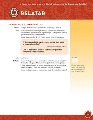 65
HONREI MEUS COMPROMISSOS?
	Tempo:	 Marque 20 minutos no cronômetro para a seção Relatar.
	Leia:	 Vamos relatar nossos compromissos. Aqueles que cumpriram
todos os seus compromissos, fiquem de pé. (Bata palmas para os
que honraram seus compromissos.)
Agora, fiquem todos de pé. Vamos repetir nosso lema juntos:
“E é meu propósito suprir a meus santos, pois todas
as coisas são minhas.”
Doutrina e Convênios 104:15
Com fé no Senhor, estamos trabalhando para nos
tornarmos autossuficientes.
	Leia:	 Sentem-­se.
	Debata:	 O que você aprendeu ao ter mantido controle usando o registro
de receitas e despesas? Como isso o ajudará em seus negócios?
O que você aprendeu ao criar o demonstrativo de rendimentos
do seu negócio? Como isso o ajudará em seus negócios?
O que você aprendeu ao preparar sua meta de negócio semanal?
RELATAR
Em seu caderno de
notas, escreva o que
aprendeu ao cumprir
seus compromissos.
5: Como faço para separar o dinheiro do negócio do dinheiro da família?
 