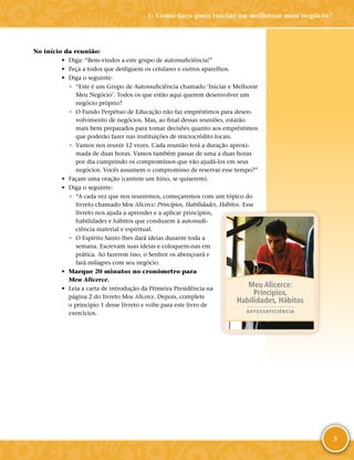 3
No início da reunião:
•	 Diga: “Bem-­vindos a este grupo de autossuficiência!”
•	 Peça a todos que desliguem os celulares e outros aparelhos.
•	 Diga o seguinte:
◦	 “Este é um Grupo de Autossuficiência chamado ‘Iniciar e Melhorar
Meu Negócio’. Todos os que estão aqui querem desenvolver um
negócio próprio?
◦	 O Fundo Perpétuo de Educação não faz empréstimos para desen-
volvimento de negócios. Mas, ao final dessas reuniões, estarão
mais bem preparados para tomar decisões quanto aos empréstimos
que poderão fazer nas instituições de microcrédito locais.
◦	 Vamos nos reunir 12 vezes. Cada reunião terá a duração aproxi-
mada de duas horas. Vamos também passar de uma a duas horas
por dia cumprindo os compromissos que vão ajudá-­los em seus
negócios. Vocês assumem o compromisso de reservar esse tempo?”
•	 Façam uma oração (cantem um hino, se quiserem).
•	 Diga o seguinte:
◦	 “A cada vez que nos reunirmos, começaremos com um tópico do
livreto chamado Meu Alicerce: Princípios, Habilidades, Hábitos. Esse
livreto nos ajuda a aprender e a aplicar princípios,
habilidades e hábitos que conduzem à autossufi-
ciência material e espiritual.
◦	 O Espírito Santo lhes dará ideias durante toda a
semana. Escrevam suas ideias e coloquem-­nas em
prática. Ao fazerem isso, o Senhor os abençoará e
fará milagres com seu negócio.
•	 Marque 20 minutos no cronômetro para
Meu Alicerce.
•	 Leia a carta de introdução da Primeira Presidência na
página 2 do livreto Meu Alicerce. Depois, complete
o princípio 1 desse livreto e volte para este livro de
exercícios.
Meu Alicerce:
Princípios,
Habilidades, Hábitos
AUTOSSUFICIÊNCIA
1: Como faço para iniciar ou melhorar meu negócio?
 
