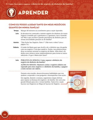 66
COMO EU POSSO AJUDAR TANTO EM MEUS NEGÓCIOS
QUANTO EM MINHA FAMÍLIA?
	Tempo:	 Marque 60 minutos no cronômetro para a seção Aprender.
	Leia:	 Já devemos ter começado a manter registro do dinheiro do nosso
negócio à medida que o ganhamos e o gastamos. Isso é formidá-
vel! Mas o que acontece quando precisamos de dinheiro para as
nossas necessidades pessoais ou de família?
	Assista:	 “Não Feche Seu Negócio: Parte 1” (Não tem o vídeo? Leia a
página 76.)
	Debata:	 O irmão da Maria quer que ela dê a ele o dinheiro que ela ganha
com seu negócio. E ela quer ajudá-­lo. Porém, isso poderia preju-
dicar ou mesmo arruinar os negócios da Maria. Além disso, ela
dedica seus esforços nesse empreendimento para tornar-­se autos-
suficiente. O que a Maria deve fazer?
	Leia:	 PERGUNTA DA SEMANA: Como separar o dinheiro do
negócio do dinheiro da família?
AÇÕES DA SEMANA: Manterei contas e registros diários em
separado para meu negócio e o dinheiro da família, e pagarei
a mim mesmo um salário.
Durante esta reunião, desenvolveremos habilidades que nos
ajudem a responder a essa pergunta e desempenhar essas ações.
Em seguida, durante a semana, seguiremos etapas efetivas
para separar as finanças do negócio e da família. Isto será uma
grande bênção para nós e nossas famílias. Vamos ler a seção
Sucesso nos Negócios no Mapa de Sucesso do Negócio.
APRENDER
CLIENTES
O que as pessoas desejam comprar?
• Saber por que as pessoas compram seu produto
• Saber o que os clientes valorizam
• Aprender com os clientes diariamente
CUSTOS
Como controlar
os meus custos?
• Diminuir custos
• Usar diversos
fornecedores
• Só acrescentar custos
fixos quando eles
aumentarem os lucros
• Fazer investimentos
com sabedoria
• Usar os Quatro
Certos para fazer
empréstimos com
sabedoria.
VENDAS
Como vender?
• Sempre incrementar
as vendas
• Girar o estoque
frequentemente
• Perguntar, ouvir,
sugerir
• Facilitar a compra
para meus clientes
• Fechar a venda
LUCRO
Como aumentar os lucros?
• Manter registros diários
• Pagar um salário para
si mesmo
• Buscar lucro diário
• Comprar barato,
vender mais caro
• Não roubar do
seu negócio
• Usar bens produtivos
SUCESSO DO NEGÓCIO
Como administrar meu negócio?
• Separar registros
pessoais dos registros
do seu negócio
• Manter registros
diários
• Pagar primeiro o
dízimo
• Poupar semanalmente
• Melhorar algo todos
os dias
• Aprender
continuamente
• Viver os princípios do
Meu Alicerce
• Estabelecer metas
empolgantes e
mensuráveis
• Começar pequeno,
pensar grande
• Nunca desistir!
MAPA DE SUCESSO DO
NEGÓCIO
Princípios para o Sucesso do Negócio
5: Como faço para separar o dinheiro do negócio do dinheiro da família?
 