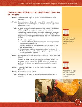 67
COMO SEPARAR O DINHEIRO DO NEGÓCIO DO DINHEIRO
DA FAMÍLIA?
	Assista:	 “Não Feche Seu Negócio: Parte 2” (Não tem o vídeo? Leia a
página 77.)
	Debata:	 Segundo o que você aprendeu nesse vídeo, por que é importante
separar o dinheiro do negócio do dinheiro pessoal e pagar a você
mesmo um salário?
	Leia:	 O dono de um negócio é ao mesmo tempo o dono e um funcio-
nário. Isso pode gerar algumas perguntas interessantes.
Sabemos que grandes bênçãos provêm de pagarmos o dízimo dos
nossos rendimentos. Se mantivermos separados o dinheiro dos
negócios do dinheiro pessoal, ficará mais fácil para calcular nosso
dízimo.
Lembre-­se dos seguintes passos:
	1.	Mantenha o dinheiro dos negócios e o seu dinheiro pessoal em
contas ou lugares separados.
	2.	Pagamos o dízimo da renda pessoal (salário ou comissão) que
recebemos do negócio.
	3.	O dinheiro dos negócios não entra no cálculo do dízimo. O
dinheiro dos negócios é usado para pagar as despesas, os salários
e o crescimento dos negócios.
	Debata:	 E se amigos ou parentes precisarem de dinheiro, como o irmão da
Maria?
Alguém do grupo lê ou faz um resumo da parábola das dez vir-
gens, que está em Mateus 25:1–13. Há momentos em que não
podemos ou não devemos partilhar quando alguém nos pede
ajuda?
	Assista:	 “Não Feche Seu Negócio: Parte 3” (Não tem o vídeo? Leia a
página 78.)
	Debata:	 “Maria fez o que era certo?”
	Leia:	 Proprietários de negócios bem-­sucedidos não roubam de seus
negócios.
Proprietários de negó-
cios bem-­sucedidos
pagam primeiro o
dízimo.
Proprietários de negó-
cios bem-­sucedidos
não roubam de seus
negócios.
5: Como faço para separar o dinheiro do negócio do dinheiro da família?
 