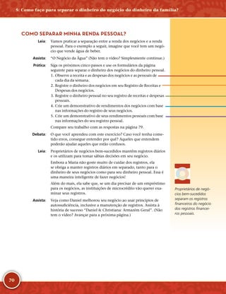 70
COMO SEPARAR MINHA RENDA PESSOAL?
	Leia:	 Vamos praticar a separação entre a renda dos negócios e a renda
pessoal. Para o exemplo a seguir, imagine que você tem um negó-
cio que vende água de beber.
	Assista:	 “O Negócio da Água” (Não tem o vídeo? Simplesmente continue.)
	Prática:	 Siga os próximos cinco passos e use os formulários da página
seguinte para separar o dinheiro dos negócios do dinheiro pessoal.
	1.	Observe a receita e as despesas dos negócios e as pessoais de
cada dia da semana.
	2.	Registre o dinheiro dos negócios em seu Registro de Receitas e
Despesas dos negócios.
	3.	Registre o dinheiro pessoal no seu registro de receitas e despesas
pessoais.
	4.	Crie um demonstrativo de rendimentos dos negócios com base
nas informações do registro de seus negócios.
	5.	Crie um demonstrativo de seus rendimentos pessoais com base
nas informações do seu registro pessoal.
Compare seu trabalho com as respostas na página 79.
	Debata:	 O que você aprendeu com este exercício? Caso você tenha come-
tido erros, consegue entender por quê? Aqueles que entendem
poderão ajudar aqueles que estão confusos.
	Leia:	 Proprietários de negócios bem-­sucedidos mantêm registros diários
e os utilizam para tomar sábias decisões em seu negócio.
Embora a Maria não goste muito de cuidar dos registros, ela
se obriga a manter registros diários em separado, tanto para o
dinheiro de seus negócios como para seu dinheiro pessoal. Essa é
uma maneira inteligente de fazer negócios!
Além do mais, ela sabe que, se um dia precisar de um empréstimo
para os negócios, as instituições de microcrédito vão querer exa-
minar seus registros.
	Assista:	 Veja como Daniel melhorou seu negócio ao usar princípios de
autossuficiência, inclusive a manutenção de registros. Assista à
história de sucesso “Daniel  Christiana: Armazém Geral”. (Não
tem o vídeo? Avançar para a próxima página.)
Proprietários de negó-
cios bem-­sucedidos
separam os registros
financeiros do negócio
dos registros financei-
ros pessoais.
5: Como faço para separar o dinheiro do negócio do dinheiro da família?
 