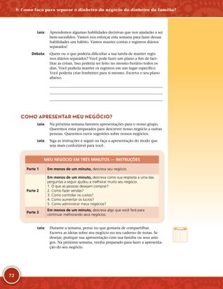 72
	Leia:	 Aprendemos algumas habilidades decisivas que nos ajudarão a ser
bem-­sucedidos. Vamos nos esforçar esta semana para fazer dessas
habilidades um hábito. Vamos manter contas e registros diários
separados!
	Debata:	 Quem ou o que poderia dificultar a sua tarefa de manter regis-
tros diários separados? Você pode fazer um plano a fim de faci-
litar as coisas. Isso poderia ser feito no mesmo horário todos os
dias. Você poderia manter os registros em um lugar específico.
Você poderia criar lembretes para si mesmo. Escreva o seu plano
abaixo.
	
	
	
COMO APRESENTAR MEU NEGÓCIO?
	Leia:	 Na próxima semana faremos apresentações para o nosso grupo.
Queremos estar preparados para descrever nosso negócio a outras
pessoas. Queremos ouvir sugestões sobre nossos negócios.
	Leia:	 Siga as instruções a seguir ou faça a apresentação do modo que
seja mais confortável para você.
MEU NEGÓCIO EM TRÊS MINUTOS — INSTRUÇÕES
Parte 1 Em menos de um minuto, descreva seu negócio.
Parte 2
Em menos de um minuto, descreva como sua resposta a uma das
perguntas a seguir ajudou a melhorar muito seu negócio.
1. O que as pessoas desejam comprar?
2. Como fazer vendas?
3. Como controlar os custos?
4. Como aumentar os lucros?
5. Como administrar meus negócios?
Parte 3
Em menos de um minuto, descreva algo que você fará para
continuar melhorando seus negócios.
	Leia:	 Durante a semana, pense no que gostaria de compartilhar.
Escreva as ideias sobre seu negócio no seu caderno de notas. Se
desejar, pratique sua apresentação com sua família ou seus ami-
gos. Na próxima semana, venha preparado para fazer a apresenta-
ção do seu negócio.
5: Como faço para separar o dinheiro do negócio do dinheiro da família?
 