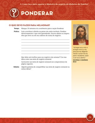 73
O QUE DEVO FAZER PARA MELHORAR?
	Tempo:	 Marque 10 minutos no cronômetro para a seção Ponderar.
	Prática:	 Leia a escritura à direita ou pense em outra escritura. Pondere
silenciosamente o que está aprendendo. Escreva abaixo as impres-
sões que tiver ou em seu caderno de notas do negócio.






Que ideia será melhor para seu negócio esta semana? Use essa
ideia como sua meta de negócio semanal.
Acrescente sua meta de negócio semanal aos compromissos da
página seguinte.
	Debata:	 Alguém gostaria de compartilhar sua meta de negócio semanal ou
outras ideias?
PONDERAR
“Achegai-­vos a mim e
achegar-­me-­ei a vós;
procurai-­me diligente-
mente e achar-­me-­eis;
pedi e recebereis; batei
e ser-­vos-­á aberto.”
DOUTRINA E CONVÊNIOS
88:63
5: Como faço para separar o dinheiro do negócio do dinheiro da família?
 
