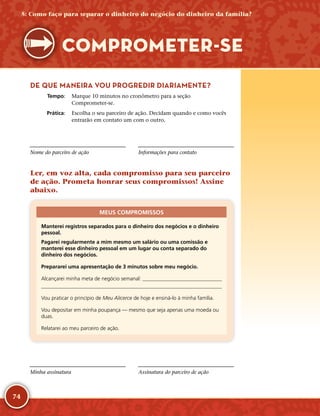 74
DE QUE MANEIRA VOU PROGREDIR DIARIAMENTE?
	Tempo:	 Marque 10 minutos no cronômetro para a seção
Comprometer-­se.
	Prática:	 Escolha o seu parceiro de ação. Decidam quando e como vocês
entrarão em contato um com o outro.
Nome do parceiro de ação Informações para contato
Ler, em voz alta, cada compromisso para seu parceiro
de ação. Prometa honrar seus compromissos! Assine
abaixo.
MEUS COMPROMISSOS
Manterei registros separados para o dinheiro dos negócios e o dinheiro
pessoal.
Pagarei regularmente a mim mesmo um salário ou uma comissão e
manterei esse dinheiro pessoal em um lugar ou conta separado do
dinheiro dos negócios.
Prepararei uma apresentação de 3 minutos sobre meu negócio.
Alcançarei minha meta de negócio semanal: 

Vou praticar o princípio de Meu Alicerce de hoje e ensiná-­lo à minha família.
Vou depositar em minha poupança — mesmo que seja apenas uma moeda ou
duas.
Relatarei ao meu parceiro de ação.
Minha assinatura Assinatura do parceiro de ação
5: Como faço para separar o dinheiro do negócio do dinheiro da família?
COMPROMETER-­SE
 