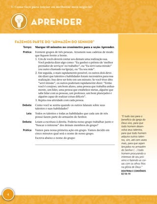 4
FAZEMOS PARTE DO “ARMAZÉM DO SENHOR”
	Tempo:	 Marque 60 minutos no cronômetro para a seção Aprender.
	Prática:	 Formem grupos de três pessoas. Arrumem suas cadeiras de modo
que fiquem frente a frente.
	1.	Um de vocês deverá contar aos demais uma realização sua.
Você poderia dizer algo como: “Eu ganhei o prêmio de ‘melhor
prestador de serviços’ no trabalho”, ou “Eu servi uma missão”
(ou outro chamado na Igreja), ou “Eu sou mãe”.
	2.	Em seguida, o mais rapidamente possível, os outros dois deve-
rão dizer que talentos e habilidades foram necessários para essa
realização. Isso deve ser feito em um minuto. Se você tiver dito
“servi missão”, os outros poderiam rapidamente dizer: “Então
você é corajoso, um bom aluno, uma pessoa que trabalha ardua-
mente, um líder, uma pessoa que estabelece metas, alguém que
sabe lidar com as pessoas, um professor, um bom planejador e
alguém capaz de realizar coisas difíceis”.
	3.	Repita essa atividade com cada pessoa.
	Debata:	 Como você se sentiu quando os outros falaram sobre seus
talentos e suas habilidades?
	Leia:	 Todos os talentos e todas as habilidades que cada um de nós
possui fazem parte do armazém do Senhor.
	Debata:	 Leiam a escritura à direita. Poderia nosso grupo trabalhar junto e
“buscar o interesse” dos demais membros do grupo?
	Prática:	 Vamos para nossa primeira ação em grupo. Vamos decidir em
cinco minutos qual será o nome de nosso grupo.
Escreva abaixo o nome do grupo:
	
APRENDER
“E tudo isso para o
benefício da igreja do
Deus vivo, para que
todo homem desen-
volva seus talentos,
para que todo homem
adquira outros talen-
tos, sim, até cem vezes
mais, para que sejam
lançados no armazém
do Senhor (…) todo
homem procurando o
interesse de seu pró-
ximo e fazendo as coi-
sas com os olhos fitos
na glória de Deus.”
DOUTRINA E CONVÊNIOS
82:18–19
1: Como faço para iniciar ou melhorar meu negócio?
 