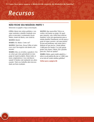 76
NÃO FECHE SEU NEGÓCIO: PARTE 1
Selecione os papéis e faça a encenação.
CENA: Maria tem várias galinhas e con-
segue sustentar a família vendendo ovos
para os mercados e restaurantes locais.
Mateo, irmão da Maria, vem visitá-­la.
MATEO: Maria!
MARIA: Oi, Mateo. Como vai?
MATEO: Tudo bem. Nossa! Olha só todos
esses ovos! Seu negócio está dando certo
mesmo!
MARIA: Sim, eu só tenho a agradecer. Uso
as coisas que estou aprendendo no meu
grupo de negócio próprio. Honro todos os
meus compromissos e isso está funcio-
nando! O Senhor está realmente nos aben-
çoando. Todo esse trabalho duro tem-­nos
dado um bom resultado.
MATEO: Que maravilha! Talvez eu
venha a me juntar ao grupo. De qual-
quer maneira, veja, tenho boas notícias
também! Achei um apartamento para a
minha família! Finalmente vai dar para a
gente ter água corrente e até uma janela!
Só tem um problema: não tenho todo o
dinheiro de que preciso. Ainda faltam
1.000 para me mudar. E eu não queria
perder esta chance, Maria. Ele é perfeito
para nós. Pode me ajudar?
MARIA: Mateo, quero muito ajudá-­lo, e
talvez eu até poderia lhe dar os 1.000, mas
aí eu teria de vender minhas galinhas!
Voltar para a página 66
5: Como faço para separar o dinheiro do negócio do dinheiro da família?
Recursos
 