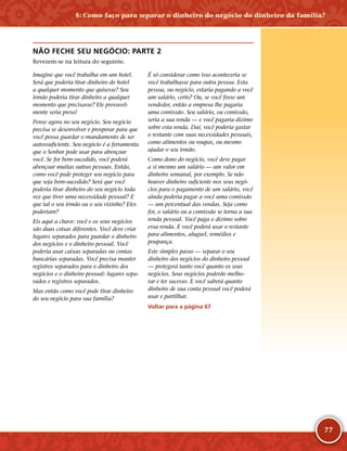 77
NÃO FECHE SEU NEGÓCIO: PARTE 2
Revezem-­se na leitura do seguinte.
Imagine que você trabalha em um hotel.
Será que poderia tirar dinheiro do hotel
a qualquer momento que quisesse? Seu
irmão poderia tirar dinheiro a qualquer
momento que precisasse? Ele provavel-
mente seria preso!
Pense agora no seu negócio. Seu negócio
precisa se desenvolver e prosperar para que
você possa guardar o mandamento de ser
autossuficiente. Seu negócio é a ferramenta
que o Senhor pode usar para abençoar
você. Se for bem-­sucedido, você poderá
abençoar muitas outras pessoas. Então,
como você pode proteger seu negócio para
que seja bem-­sucedido? Será que você
poderia tirar dinheiro do seu negócio toda
vez que tiver uma necessidade pessoal? E
que tal o seu irmão ou o seu vizinho? Eles
poderiam?
Eis aqui a chave: você e os seus negócios
são duas coisas diferentes. Você deve criar
lugares separados para guardar o dinheiro
dos negócios e o dinheiro pessoal. Você
poderia usar caixas separadas ou contas
bancárias separadas. Você precisa manter
registros separados para o dinheiro dos
negócios e o dinheiro pessoal: lugares sepa-
rados e registros separados.
Mas então como você pode tirar dinheiro
do seu negócio para sua família?
É só considerar como isso aconteceria se
você trabalhasse para outra pessoa. Esta
pessoa, ou negócio, estaria pagando a você
um salário, certo? Ou, se você fosse um
vendedor, então a empresa lhe pagaria
uma comissão. Seu salário, ou comissão,
seria a sua renda — e você pagaria dízimo
sobre esta renda. Daí, você poderia gastar
o restante com suas necessidades pessoais,
como alimentos ou roupas, ou mesmo
ajudar o seu irmão.
Como dono do negócio, você deve pagar
a si mesmo um salário — um valor em
dinheiro semanal, por exemplo. Se não
houver dinheiro suficiente nos seus negó-
cios para o pagamento de um salário, você
ainda poderia pagar a você uma comissão
— um percentual das vendas. Seja como
for, o salário ou a comissão se torna a sua
renda pessoal. Você paga o dízimo sobre
essa renda. E você poderá usar o restante
para alimentos, aluguel, remédios e
poupança.
Este simples passo — separar o seu
dinheiro dos negócios do dinheiro pessoal
— protegerá tanto você quanto os seus
negócios. Seus negócios poderão melho-
rar e ter sucesso. E você saberá quanto
dinheiro de sua conta pessoal você poderá
usar e partilhar.
Voltar para a página 67
5: Como faço para separar o dinheiro do negócio do dinheiro da família?
 