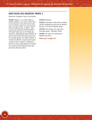 78
NÃO FECHE SEU NEGÓCIO: PARTE 3
Selecione os papéis e faça a encenação.
MARIA: Mateo, se eu vender todas as
minhas galinhas, você sabe o efeito disto
no meu negócio, não sabe? Eu não teria
mais ovos para vender. Aí meus negócios
iriam por água abaixo. E depois, como
é que eu iria alimentar minha família?
Desculpe! Espero que você entenda que
não posso simplesmente pegar dinheiro de
meus negócios toda hora que eu precisar.
Eu me pago apenas um salário regular. O
restante do dinheiro é usado para manter
o negócio ativo e ajudá-­lo a melhorar a
fim de me tornar autossuficiente. Estamos
nos tornando autossuficientes para que
possamos abençoar outros.
MATEO: Entendo.
MARIA: Entretanto, tenho 200 na minha
conta de poupança pessoal que eu poderia
lhe dar, se isso for de alguma ajuda.
MATEO: Na verdade, isso seria uma
tremenda ajuda. Obrigado, Maria.
MARIA: De nada. Fico feliz por ter
ajudado um pouco.
Voltar para a página 67
5: Como faço para separar o dinheiro do negócio do dinheiro da família?
 