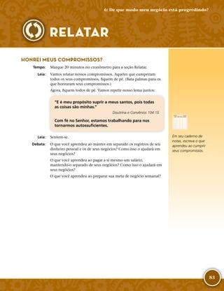 83
HONREI MEUS COMPROMISSOS?
	Tempo:	 Marque 20 minutos no cronômetro para a seção Relatar.
	Leia:	 Vamos relatar nossos compromissos. Aqueles que cumpriram
todos os seus compromissos, fiquem de pé. (Bata palmas para os
que honraram seus compromissos.)
Agora, fiquem todos de pé. Vamos repetir nosso lema juntos:
“E é meu propósito suprir a meus santos, pois todas
as coisas são minhas.”
Doutrina e Convênios 104:15
Com fé no Senhor, estamos trabalhando para nos
tornarmos autossuficientes.
	Leia:	 Sentem-­se.
	Debata:	 O que você aprendeu ao manter em separado os registros de seu
dinheiro pessoal e os de seus negócios? Como isso o ajudará em
seus negócios?
O que você aprendeu ao pagar a si mesmo um salário,
mantendo-­o separado de seus negócios? Como isso o ajudará em
seus negócios?
O que você aprendeu ao preparar sua meta de negócio semanal?
Em seu caderno de
notas, escreva o que
aprendeu ao cumprir
seus compromissos.
6: De que modo meu negócio está progredindo?
RELATAR
 
