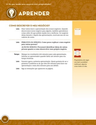 84
Proprietários de negó-
cios bem-­sucedidos
melhoram alguma
coisa todos os dias.
COMO DESCREVER O MEU NEGÓCIO?
	Leia:	 Hoje vamos fazer a apresentação dos nossos negócios. Quando
descrevemos nosso negócio para alguém, também aprendemos
coisas sobre ele que podem ajudar-­nos a melhorar. Ao surgirem
ideias durante e depois das apresentações, escrevam-­nas em seu
caderno de notas.
	Leia:	 PERGUNTA DA SEMANA: Como posso explicar o meu negócio
para outras pessoas?
AÇÃO DA SEMANA: Procurarei identificar ideias de outras
pessoas quanto a como desenvolver meu próprio negócio.
	Tempo:	 Marque no cronômetro três minutos para cada apresentação.
Informe ao apresentador quando faltar um minuto para seu
tempo terminar.
	Leia:	 Faremos agora a primeira apresentação. Quem gostaria de ser o
primeiro? Lembrem-­se de que têm três minutos para fazer sua
apresentação e mais dois minutos para um debate.
	Leia:	 Siga as instruções que aparecem na página.
6: De que modo meu negócio está progredindo?
APRENDER
 