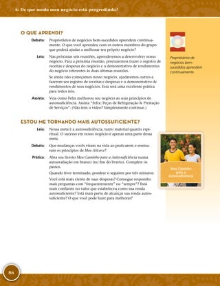 86
O QUE APRENDI?
	Debata:	 Proprietários de negócios bem-­sucedidos aprendem continua-
mente. O que você aprendeu com os outros membros do grupo
que poderá ajudar a melhorar seu próprio negócio?
	Leia:	 Nas próximas seis reuniões, aprenderemos a desenvolver nosso
negócio. Para a próxima reunião, precisaremos trazer o registro de
receitas e despesas do negócio e o demonstrativo de rendimentos
do negócio referentes às duas últimas reuniões.
Se ainda não começamos nosso negócio, ajudaremos outros a
fazerem seu registro de receitas e despesas e o demonstrativo de
rendimentos de seus negócios. Essa será uma excelente prática
para todos nós.
	Assista:	 Veja como Felix melhorou seu negócio ao usar princípios de
autossuficiência. Assista “Felix: Peças de Refrigeração  Prestação
de Serviços”. (Não tem o vídeo? Simplesmente continue.)
ESTOU ME TORNANDO MAIS AUTOSSUFICIENTE?
	Leia:	 Nossa meta é a autossuficiência, tanto material quanto espi-
ritual. O sucesso em nosso negócio é apenas uma parte dessa
meta.
	Debata:	 Que mudanças vocês viram na vida ao praticarem e ensina-
rem os princípios de Meu Alicerce?
	Prática:	 Abra seu livreto Meu Caminho para a Autossuficiência numa
autoavaliação em branco (no fim do livreto). Complete os
passos.
Quando tiver terminado, pondere o seguinte por três minutos:
Você está mais ciente de suas despesas? Consegue responder
mais perguntas com “frequentemente” ou “sempre”? Está
mais confiante no valor que estabeleceu como sua renda
autossuficiente? Está mais perto de alcançar sua renda autos-
suficiente? O que você pode fazer para melhorar?
Proprietários de
negócios bem-­
sucedidos aprendem
continuamente.
Meu Caminho
para a
Autossuficiência
6: De que modo meu negócio está progredindo?
 