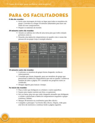 92
7: Como devo agir para melhorar meu negócio?
PARA OS FACILITADORES
O dia da reunião:
•	 Envie uma mensagem de texto ou ligue para todos os membros do
grupo. Convide-­os a chegar 10 minutos adiantados para fazer um
relato de seus compromissos.
•	 Prepare os materiais da reunião.
30 minutos antes da reunião:
•	 Arrume as cadeiras em volta de uma mesa para que todos estejam
próximos entre si.
•	 Desenhe esta tabela de compromissos no quadro com o nome das
pessoas de seu grupo (veja o exemplo abaixo).
Nome do
membro do
grupo
Trouxe meu
registro de
receitas e
despesas
(Sim/ Não)
Atingi a
meta de
negócio
semanal
(Sim/Não)
Pratiquei o
princípio de
Meu Alicerce
e o ensinei à
minha família
(Sim/Não)
Fiz
depósitos
em minha
poupança
(Sim/Não)
Relatei ao
parceiro de
ação
(Sim/Não)
Gloria S S S S S
10 minutos antes da reunião:
•	 Conforme os membros do grupo forem chegando, receba-­os
calorosamente.
•	 À medida que forem chegando, peça aos membros do grupo que
preencham a tabela de compromissos que está no quadro. Lembre-­os
também de abrir a página 197 e atualizar seu progresso rumo ao
certificado.
•	 Designe alguém para marcar o tempo.
No início da reunião:
•	 Peça a todos que desliguem os celulares e outros aparelhos.
•	 Façam uma oração (cantem um hino, se quiserem).
•	 Em voz baixa, peça aos que estão chegando atrasados que desliguem
o celular e preencham a tabela de compromissos enquanto o grupo
continua o debate.
•	 Marque 20 minutos no cronômetro para Meu Alicerce.
•	 Complete o princípio 7 no livreto Meu Alicerce. Depois, volte para
este livro de exercícios e continue lendo a página seguinte.
 