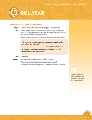 93
HONREI MEUS COMPROMISSOS?
	Tempo:	 Marque 20 minutos no cronômetro para a seção Relatar.
	Leia:	 Vamos relatar nossos compromissos. Aqueles que cumpriram
todos os seus compromissos, fiquem de pé. (Bata palmas para os
que honraram seus compromissos.)
Agora, fiquem todos de pé. Vamos recitar nossos lemas juntos:
“E é meu propósito suprir a meus santos, pois todas
as coisas são minhas.”
Doutrina e Convênios 104:15
Com fé no Senhor, estamos trabalhando para nos
tornarmos autossuficientes.
	Leia:	 Sentem-­se.
	Debata:	 Que ideias você experimentou em seu negócio?
O que você aprendeu ao experimentar essas ideias?
O que você aprendeu ao preparar sua meta de negócio semanal?
7: Como devo agir para melhorar meu negócio?
RELATAR
Em seu caderno de
notas, escreva o que
aprendeu ao cumprir
seus compromissos.
 