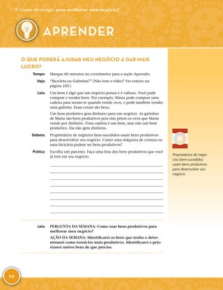 94
O QUE PODERÁ AJUDAR MEU NEGÓCIO A DAR MAIS
LUCRO?
	Tempo:	 Marque 60 minutos no cronômetro para a seção Aprender.
	Veja:	 “Bicicleta ou Galinhas?” (Não tem o vídeo? Ver roteiro na
página 102.)
	Leia:	 Um bem é algo que um negócio possui e é valioso. Você pode
comprar e vender bens. Por exemplo, Maria pode comprar uma
cadeira para sentar-­se quando vende ovos, e pode também vender
uma galinha. Essas coisas são bens.
Um bem produtivo gera dinheiro para um negócio. As galinhas
de Maria são bens produtivos pois elas põem os ovos que Maria
vende por dinheiro. Uma cadeira é um bem, mas não um bem
produtivo. Ela não gera dinheiro.
	Debata:	 Proprietários de negócios bem-­sucedidos usam bens produtivos
para desenvolver seu negócio. Como uma máquina de costura ou
uma bicicleta podem ser bens produtivos?
	Prática:	 Escolha um parceiro. Faça uma lista dos bens produtivos que você
já tem em seu negócio.
	
	
	
	
	
	
	
	
	Leia:	 PERGUNTA DA SEMANA: Como usar bens produtivos para
melhorar meu negócio?
AÇÃO DA SEMANA: Identificarei os bens que tenho e deter-
minarei como torná-­los mais produtivos. Identificarei e prio-
rizarei outros bens de que preciso.
7: Como devo agir para melhorar meu negócio?
APRENDER
Proprietários de negó-
cios bem-­sucedidos
usam bens produtivos
para desenvolver seu
negócio.
 