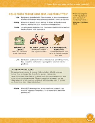 95
“Preservarás diligente-
mente o que possuis,
para que sejas um
mordomo prudente.”
DOUTRINA E CONVÊNIOS
136:27
COMO POSSO TORNAR MEUS BENS MAIS PRODUTIVOS?
	Leia:	 Leiam a escritura à direita. Devemos usar os bens com sabedoria.
Cuidamos de nossos bens para que possam ser muito produtivos.
	Debata:	 O que teria acontecido ao negócio de Maria se ela não tivesse
cuidado bem de seus bens produtivos (suas galinhas)?
	Prática:	 Atentem agora para estes bens comerciais. Quais dos bens a seguir
são atualmente bens produtivos:
MÁQUINA DE
COSTURA
Glória está costurando
muitas camisas hoje.
BICICLETA QUEBRADA
David espera consertar e
usar logo sua bicicleta.
GALINHAS QUE NÃO
PÕEM OVOS
Maria está esperando para
ver se as galinhas começam
a pôr ovos.
	Leia:	 Precisamos usar nossos bens da maneira mais produtiva possível.
Leia o seguinte relato sobre o que significa ser um mordomo
prudente.
LOJA DE COSTURA DA GLÓRIA:
Glória possui uma máquina de costura. Cuida muito bem dela. Ela consegue
costurar cinco camisas por dia. Seus clientes queriam mais camisas.
Ela decidiu contratar uma ajudante e comprar mais uma máquina de costura. Mas,
em vez de comprar outra máquina, Glória contratou uma amiga para usar sua
máquina durante a noite. Agora, o negócio de Glória consegue fazer 10 camisas
por dia com uma única máquina de costura.
	Debata:	 Como Glória demonstrou ser um mordomo prudente com
seu bem produtivo? Como você pode tornar seus bens mais
produtivos?
7: Como devo agir para melhorar meu negócio?
 