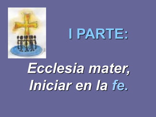 I PARTE:

Ecclesia mater,
Iniciar en la fe.
 