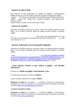 - Insertar un reloj en blog.

Para insertar el reloj pinchamos en: Añadir un gadget y seleccionamos
HTML/Javascrip. En el recuadro Contenido copiamos el siguiente código:
<embed       src="http://www.clocklink.com/clocks/0011-green.swf?TimeZone=GMT-
1000&"     width="150" height="150" wmode="transparent" type="application/x-
shockwave-flash">
Después damos a Guardar. Vemos como queda el Blog.

- Insertar un contador.
Pinchamos en HTML/Javascrip que ya hemos creado en el margen derecho de nuestro
Blog, y en el recuadro contenido, debajo del código existente copiamos el siguiente
código:

<a                                     href="http://www.hotelesboitaull.com"><img
src="http://www.micontador.es/CounterStyles/GetCounter.cfm?Style=40"       alt="Boi
Taull" border="0"></a>


- Insertar un Buscador en la Enciclopedia Wikipedia.
Pinchamos en HTML/Javascrip que ya hemos creado en el margen derecho de nuestro
Blog, y en el recuadro contenido, debajo del código existente copiamos el siguiente
código:

<script                                          src="http://www.gmodules.com/ig/ifr?
url=http://hosting.gmodules.com/ig/gadgets/file/117983967902558965038/allencyc.xml
&amp;synd=open&amp;w=320&amp;h=79&amp;title=Encylopedia&amp;border=
%23ffffff%7C3px%2C1px+solid+%23999999&amp;output=js"></script>


- Crear Enlaces. (Vamos a crear enlaces a páginas                     con Portales
Educativos)

Pinchamos en Añadir un gadget y seleccionamos: Lista.

En el Recuadro que aparece escribimos: Enlaces

A partir de ahora editaremos en el gadget: Enlaces

Pinchamos en editar.En el recuadro.............escribimos: Averroes, lo seleccionamos,
pinchamos en el icono de la derecha. En la ventana que aparece insertamos su dirección
en internet: http://www.juntadeandalucia.es/averroes

Aceptar/Guardamos/ver Blog.

Pinchamos en editar.En el recuadro.............escribimos: CNICE, lo seleccionamos,
pinchamos en el icono de la derecha. En la ventana que aparece insertamos su dirección
en internet: http://www.cnice.mecd.es/
 
