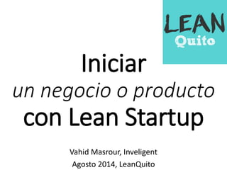 Iniciar 
un negocio o producto 
con Lean Startup 
Vahid Masrour, Inveligent 
Agosto 2014, LeanQuito 
 