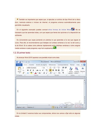 También es importante que sepas que, si ejecutas un archivo de tipo Word de tu disco
  duro, memoria externa o incluso de internet, el programa arranca automáticamente para
  permitirte visualizarlo.

    En el siguiente avanzado puedes conocer otras formas de iniciar Word            . No es
  necesario que las aprendas todas, con que sepas que tienes las opciones a tu disposición es
  suficiente.

    Es conveniente que vayas poniendo en práctica lo que aprendes a la vez que sigues el
  curso. Para ello, te recomendamos que trabajes con ambas ventanas a la vez: la del curso y
  la de Word. Si no sabes cómo alternar rápidamente entre distintas ventanas o cómo asignar
  media ventana a cada programa, aquí te lo explicamos      .

1.2. El primer texto

    Al arrancar Word 2010 aparece una pantalla inicial como ésta.




    En la Unidad 2 veremos todos sus componentes; ahora nos vamos a fijar sólo en algunas
  cosas.
 
