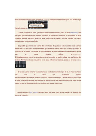 tecla suele encontrarse justo encima de INTRO y normalmente tiene dibujada una flecha larga




hacia la izquierda.

   - Cuando cometas un error, y te des cuenta inmediatamente, pulsa la tecla RETROCESO una
vez para que retroceda una posición borrando la última letra tecleada. Si mantienes la tecla
pulsada, seguirá borrando letra tras letra hasta que la sueltes, así que utilízala con cierto
cuidado para controlar su efecto.

   - Es posible que no te des cuenta del error hasta después de haber escrito unas cuantas
letras más. En ese caso no sería factible que borraras toda la frase por un error que está al
principio de la misma. Lo normal es que desplaces el punto de inserción hasta el error y una
vez            te           hayas               situado,         utilices         el RETROCESO.
El desplazamiento, como ya comentamos anteriormente, se suele realizar con las flechas del
teclado. Normalmente se encuentran en la zona inferior del teclado, cerca de la tecla INTRO.




   - Si te das cuenta del error cuando tienes el punto de inserción lejos de él, lo mejor es hacer
clic          tras          la          letra              que         queremos            borrar.
Es importante que lo hagas de esta forma por cuestión de tiempo. Dejar el teclado para coger
el ratón y hacer clic supone una pérdida de tiempo, por lo que sólo utilizaremos el ratón en los
casos en que el desplazamiento con teclado nos vaya a costar más.




   La tecla suprimir (DEL o SUPR) también borra una letra, pero la que queda a la derecha del
punto de inserción.
 
