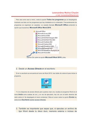 Lorenandrea Muñoz Chacón
e-mail: lorenandrea28@gmail.com
Pero sea como sea tu menú, verás la opción Todos los programas que al desplegarse
mostrará una lista con los programas que hay instalados en tu ordenador. Frecuentemente los
programas se organizan en carpetas. La carpeta llamada Microsoft Office contendrá la
opción que buscamos: Microsoft Office Word 2010.
Damos Clic sobre la opción Microsoft Word 2010 y listo.
2. Desde un Acceso Directo en el escritorio:
Si en tu escritorio se encuentra el icono de Word 2010, haz doble clic sobre él para iniciar el
programa.
Y si no dispones de acceso directo pero quieres crear uno, localiza el programa Word en el
menú Inicio como acabas de ver y, en vez de ejecutarlo, haz clic con el botón derecho del
ratón sobre él. Se desplegará el menú contextual. Sitúa el cursor sobre la opción Enviar a y
selecciona Escritorio (como acceso directo).
3. También es importante que sepas que, si ejecutas un archivo de
tipo Word desde tu disco duro, memoria externa o incluso de
 