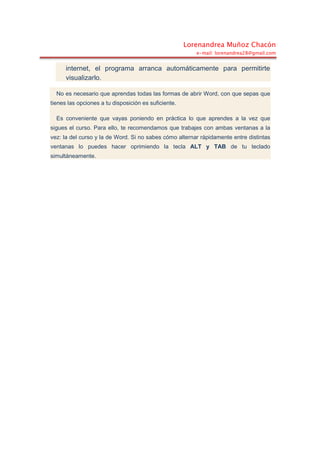 Lorenandrea Muñoz Chacón
e-mail: lorenandrea28@gmail.com
internet, el programa arranca automáticamente para permitirte
visualizarlo.
No es necesario que aprendas todas las formas de abrir Word, con que sepas que
tienes las opciones a tu disposición es suficiente.
Es conveniente que vayas poniendo en práctica lo que aprendes a la vez que
sigues el curso. Para ello, te recomendamos que trabajes con ambas ventanas a la
vez: la del curso y la de Word. Si no sabes cómo alternar rápidamente entre distintas
ventanas lo puedes hacer oprimiendo la tecla ALT y TAB de tu teclado
simultáneamente.
 