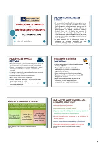 4
INICIATIVA EMPRESARIAL
INCUBADORAS DE EMPRESAS
Y
CENTROS DE EMPRENDIMIENTO
2a. Semana
Econ. Tula Mendoza Farro
EVOLUCIÓN DE LA INCUBADORAS DE
EMPRESAS
 El concepto de Incubadora de empresas presentó sus
primeros pasos en la década de los 50 en Silicon Valley,
California, a partir de las iniciativas de la Universidad de
Stanford, la cual creó un parque industrial y,
posteriormente, un parque tecnológico (Stanford
Research Park), con el objetivo de promover la
transferencia de tecnología desarrollada en la
Universidad hacia las empresas y la creación de nuevas
empresas intensivas en tecnología, principalmente del
sector electrónico.
 El éxito obtenido con esa experiencia estimuló la
replicación de iniciativas semejantes en otras
localidades, dentro y fuera de los Estados Unidos.
25/03/2015
20
TMF
INCUBADORAS DE EMPRESAS
OBJETIVOS
 Apoyar técnicamente y gerencialmente a empresas, a través de
identificación y ofrecimiento de consultorías especializadas.
 Acelerar la consolidación de empresas, ayudándolas a superar
más rápidamente las barreras técnicas, gerenciales y de
mercado.
 Fortalecer la capacitación emprendedora ofreciendo ambiente
apropiado y gerencia dinámica.
 Desarrollar acciones asociativas y cooperativas.
 Buscar nuevos apoyos (socios estratégicos)
 Divulgar las empresas facilitando la participación en redes y
acceso a experiencias del sector.
 Aumentar la interacción entre el sector empresarial y las
instituciones académicas.
25/03/2015
21
TMF
 Tiempo de permanencia máxima en la incubadora:
no mayor de 3 años
 Propiedad de la incubadora: universidad,
organizaciones gremiales, municipalidades u
organizaciones privadas.
 Apoyo legal, comercial, financiero y tecnológico.
 Costo del arriendo promedio equivalente a un 25%
del precio del mercado.
 Apoyo administrativo a través de servicios de
fotocopias, teléfono, sala de reuniones,
computación, fax y recepción de mensajes
25/03/2015
22
TMF
INCUBADORAS DE EMPRESAS
CARACTERÍSTICAS
DEFINICIÓN DE INCUBADORA DE EMPRESAS
Es un mecanismo de apoyo a emprendedores que facilita la
creación de empresas mediante servicios integrales de articulación
y acompañamiento empresarial para el desarrollo y puesta en
marcha de su plan de negocios.
Un ambiente de
aprendizaje para
el emprendedor
Acceso fácil a
servicios,
investigaciones y
financiamientos
Simulaciones
sobre la viabilidad
del
producto/servicio
en el mercado
23
FUENTE: APUNTES DEL CURSO DE GESTIÓN DE INCUBADORAS DE MPRESAS
LIMA, 2006
25/03/2015TMF
¿QUÉ HACE POR UN EMPRENDEDOR… UNA
INCUBADORA DE EMPRESAS?
 Evalúa el potencial emprendedor.
 Ayuda a seleccionar mi idea de negocio.
 Ayuda a evaluar la viabilidad de mi empresa, es decir, no
siempre una buena idea es un buen negocio.
 Brinda acompañamiento profesional en la elaboración del
Plan de Negocios.
 Vincula con otras instituciones de apoyo y/o financieras.
 Acompaña durante los primeros pasos de la empresa.
25/03/201524
FUENTE: APUNTES DEL CURSO DE GESTIÓN DE INCUBADORAS DE MPRESAS
LIMA, 2006
TMF
 