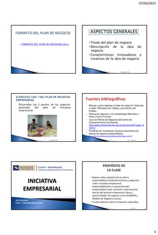 07/04/2015
3
 FORMATO DEL PLAN DE NEGOCIOS.docx
Título del plan de negocio
Descripción de la idea de
negocio
Características innovadoras y
creativas de la idea de negocio
Recopilado de: TMF 14
Desarrollar los 3 puntos de los aspectos
generales del plan de iniciativa
empresarial.
Recopilado de: TMF 15
1. Manual ¿cómo elaborar mi plan de negocio? ¡Atrévete
y salta! –Ministerio de Trabajo y promoción del
empleo.
2. Planes de negocios: una metodología alternativa. –
Pedro Franco Concha.
3. Guía de Planes de Negocios del Centro de
Emprendimiento Continental:
http://www.continental.edu.pe/contiemprende/?page_id
=6112
4. Portafolio de inversiones. Diversos resúmenes de
planes de negocios desarrollados:
http://www.continental.edu.pe/contiemprende/?page_id=6103
TMF 1610/09/2014
4ta Semana
Econ. Tula Mendoza Farro
INICIATIVA
EMPRESARIAL
 Repaso sobre aspectos de la cultura
emprendedora mediante lecturas y preguntas
sobre: iniciativa empresarial,
emprendedorismo, el panorama del
emprendedor local, nacional e internacional,
teorías del proceso empresarial, ideas y
oportunidades de negocio como SCAMPER y
Modelo de Negocios Canvas.
 Prueba objetiva sobre os aspectos repasados.
07/04/2015 18
 