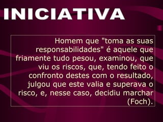 INICIATIVA Homem que "toma as suas responsabilidades" é aquele que friamente tudo pesou, examinou, que viu os riscos, que, tendo feito o confronto destes com o resultado, julgou que este valia e superava o risco, e, nesse caso, decidiu marchar (Foch). 
