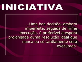 INICIATIVA ...Uma boa decisão, embora imperfeita, seguida de firme execução, é preferível a espera prolongada duma resolução ideal que nunca ou só tardiamente será executada. 