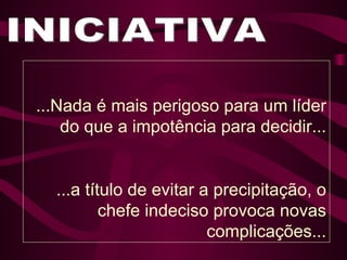 INICIATIVA ...Nada é mais perigoso para um líder do que a impotência para decidir... ...a título de evitar a precipitação, o chefe indeciso provoca novas complicações... 