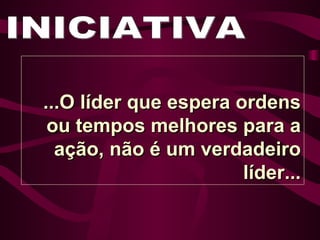 INICIATIVA ...O líder que espera ordens ou tempos melhores para a ação, não é um verdadeiro líder... 