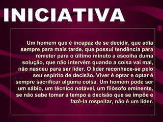 INICIATIVA Um homem que é incapaz de se decidir, que adia sempre para mais tarde, que possui tendência para remeter para o último minuto a escolha duma solução, que não intervém quando a coisa vai mal, não nasceu para ser líder. O líder reconhece-se pelo seu espírito de decisão. Viver é optar e optar é sempre sacrificar alguma coisa. Um homem pode ser um sábio, um técnico notável, um filósofo eminente, se não sabe tomar a tempo a decisão que se impõe e fazê-la respeitar, não é um líder. 