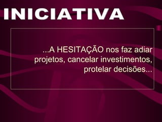 INICIATIVA ...A HESITAÇÃO nos faz adiar projetos, cancelar investimentos, protelar decisões... 