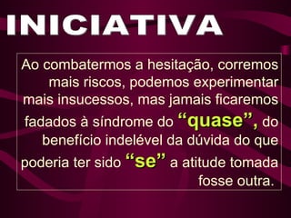 INICIATIVA Ao combatermos a hesitação, corremos mais riscos, podemos experimentar mais insucessos, mas jamais ficaremos fadados à síndrome do  “quase”,  do benefício indelével da dúvida do que poderia ter sido  “se”  a atitude tomada fosse outra.  
