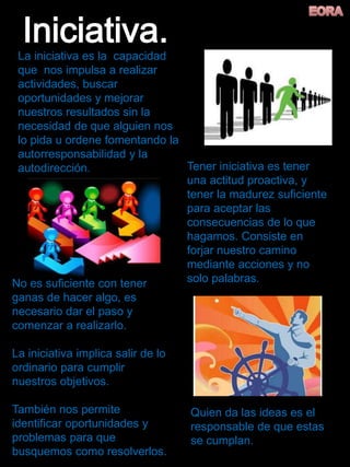 La iniciativa es la capacidad
que nos impulsa a realizar
actividades, buscar
oportunidades y mejorar
nuestros resultados sin la
necesidad de que alguien nos
lo pida u ordene fomentando la
autorresponsabilidad y la
autodirección. Tener iniciativa es tener
una actitud proactiva, y
tener la madurez suficiente
para aceptar las
consecuencias de lo que
hagamos. Consiste en
forjar nuestro camino
mediante acciones y no
solo palabras.No es suficiente con tener
ganas de hacer algo, es
necesario dar el paso y
comenzar a realizarlo.
La iniciativa implica salir de lo
ordinario para cumplir
nuestros objetivos.
También nos permite
identificar oportunidades y
problemas para que
busquemos como resolverlos.
Quien da las ideas es el
responsable de que estas
se cumplan.
 